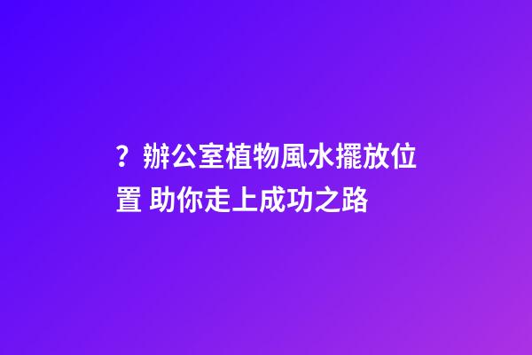 ？辦公室植物風水擺放位置 助你走上成功之路